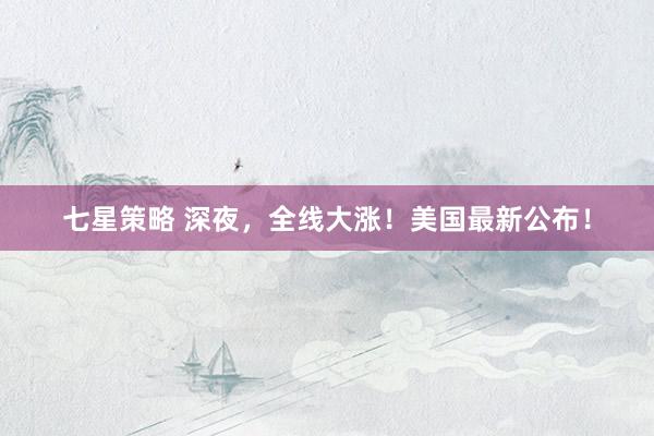 七星策略 深夜，全线大涨！美国最新公布！