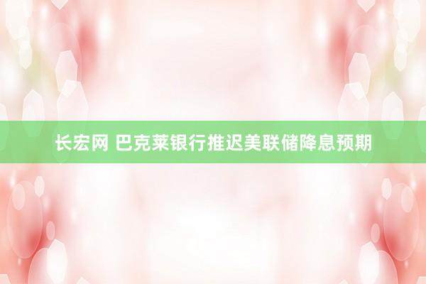 长宏网 巴克莱银行推迟美联储降息预期