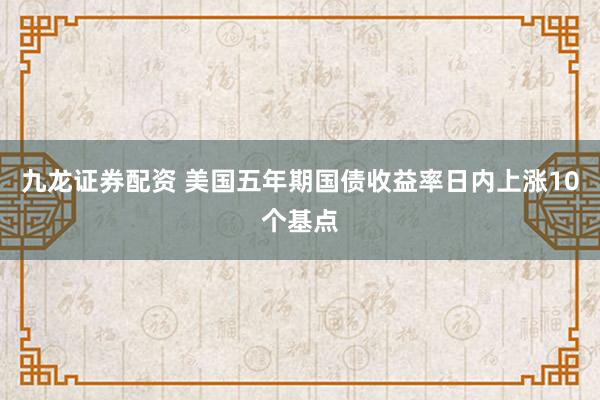 九龙证券配资 美国五年期国债收益率日内上涨10个基点