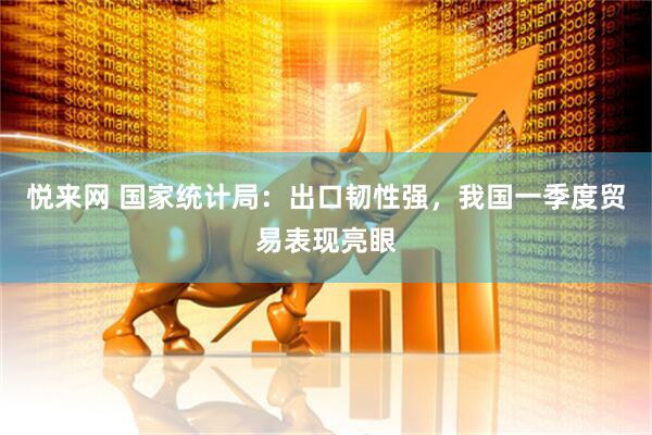 悦来网 国家统计局：出口韧性强，我国一季度贸易表现亮眼