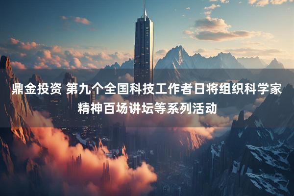 鼎金投资 第九个全国科技工作者日将组织科学家精神百场讲坛等系列活动