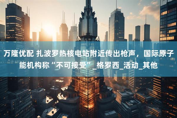 万隆优配 扎波罗热核电站附近传出枪声，国际原子能机构称“不可接受”_格罗西_活动_其他