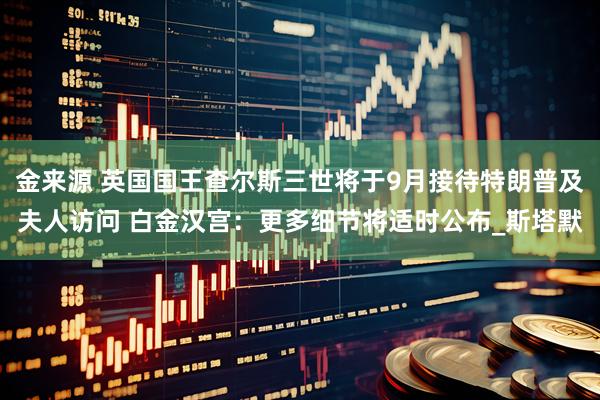 金来源 英国国王查尔斯三世将于9月接待特朗普及夫人访问 白金汉宫：更多细节将适时公布_斯塔默