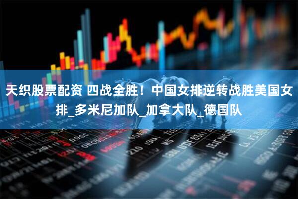 天织股票配资 四战全胜！中国女排逆转战胜美国女排_多米尼加队_加拿大队_德国队