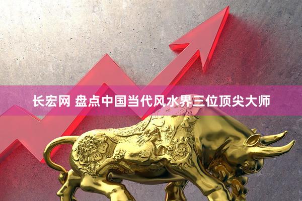 长宏网 盘点中国当代风水界三位顶尖大师
