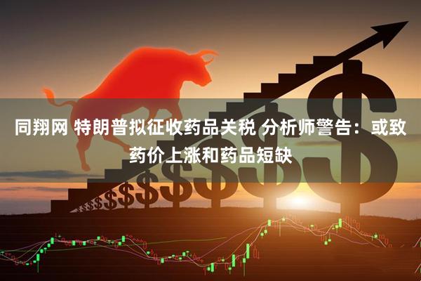 同翔网 特朗普拟征收药品关税 分析师警告：或致药价上涨和药品短缺