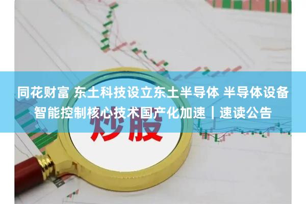 同花财富 东土科技设立东土半导体 半导体设备智能控制核心技术国产化加速｜速读公告