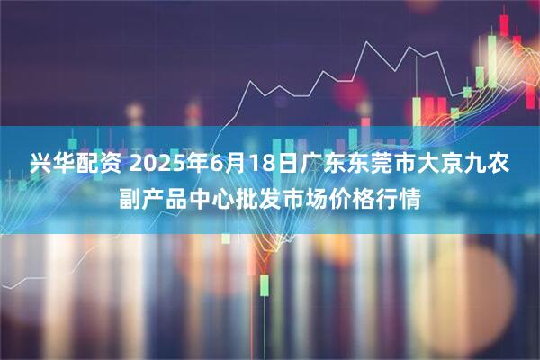 兴华配资 2025年6月18日广东东莞市大京九农副产品中心批发市场价格行情